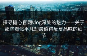 探寻糖心官网vlog深处的魅力——关于那些看似平凡却最值得反复品味的细节
