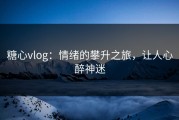 糖心vlog：情绪的攀升之旅，让人心醉神迷