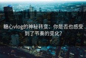 糖心vlog的神秘转变：你是否也感受到了节奏的变化？