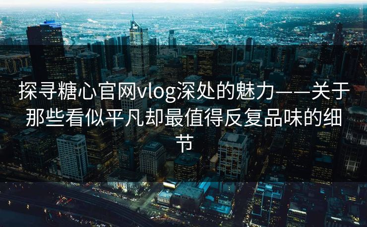 探寻糖心官网vlog深处的魅力——关于那些看似平凡却最值得反复品味的细节