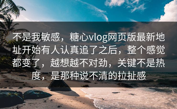 不是我敏感，糖心vlog网页版最新地址开始有人认真追了之后，整个感觉都变了，越想越不对劲，关键不是热度，是那种说不清的拉扯感