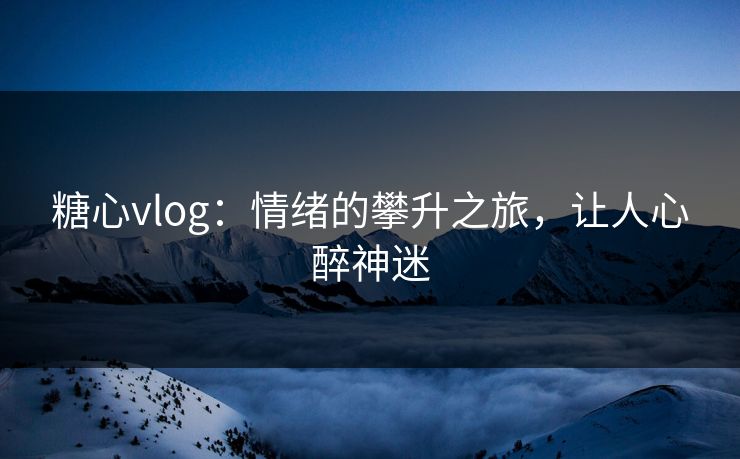 糖心vlog：情绪的攀升之旅，让人心醉神迷